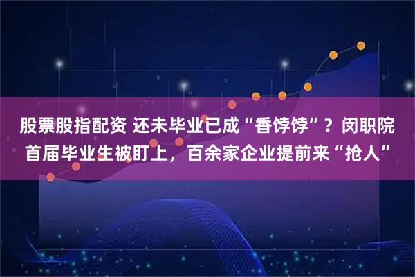 股票股指配资 还未毕业已成“香饽饽”？闵职院首届毕业生被盯上，百余家企业提前来“抢人”