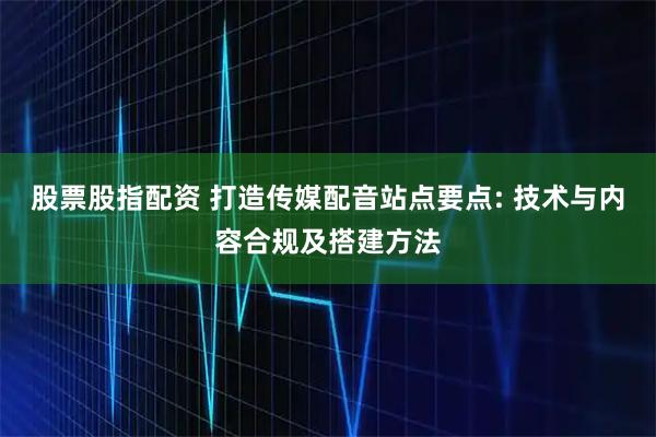 股票股指配资 打造传媒配音站点要点: 技术与内容合规及搭建方法