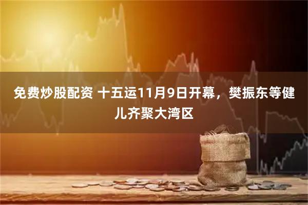 免费炒股配资 十五运11月9日开幕，樊振东等健儿齐聚大湾区