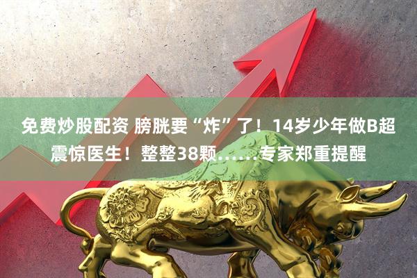 免费炒股配资 膀胱要“炸”了！14岁少年做B超震惊医生！整整38颗……专家郑重提醒