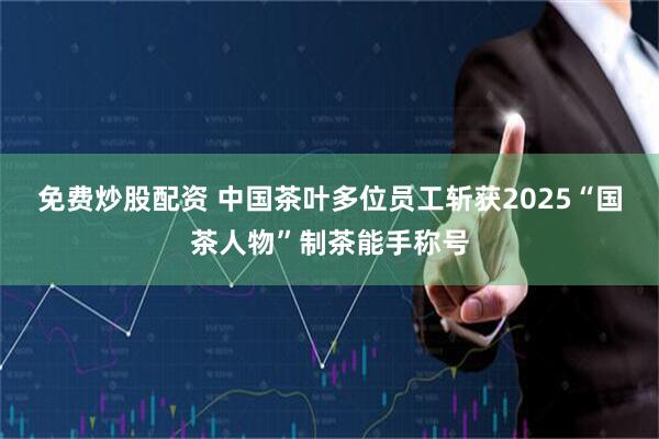 免费炒股配资 中国茶叶多位员工斩获2025“国茶人物”制茶能手称号