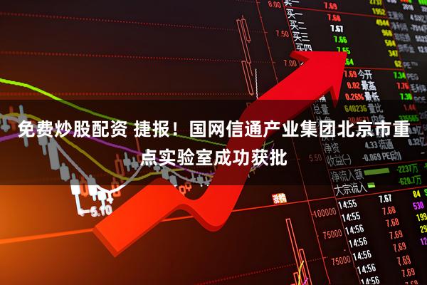 免费炒股配资 捷报！国网信通产业集团北京市重点实验室成功获批