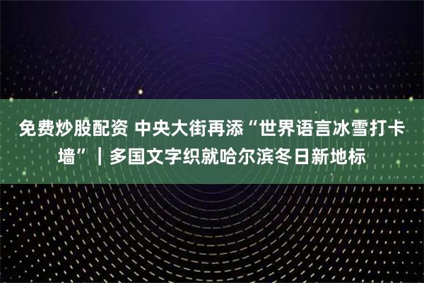免费炒股配资 中央大街再添“世界语言冰雪打卡墙”｜多国文字织就哈尔滨冬日新地标