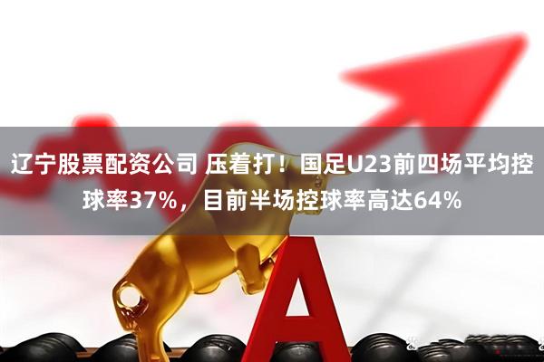辽宁股票配资公司 压着打！国足U23前四场平均控球率37%，目前半场控球率高达64%