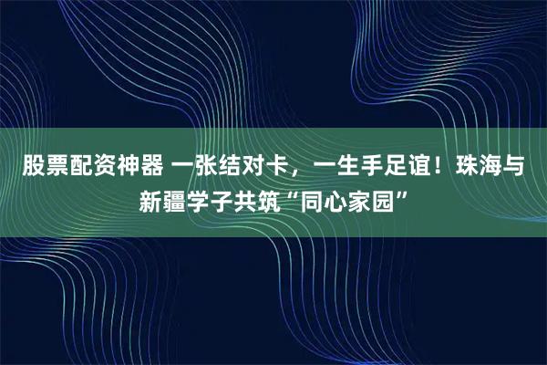 股票配资神器 一张结对卡，一生手足谊！珠海与新疆学子共筑“同心家园”