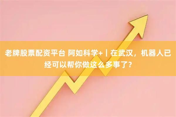 老牌股票配资平台 阿如科学+｜在武汉，机器人已经可以帮你做这么多事了？