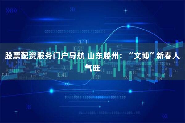 股票配资服务门户导航 山东滕州：“文博”新春人气旺