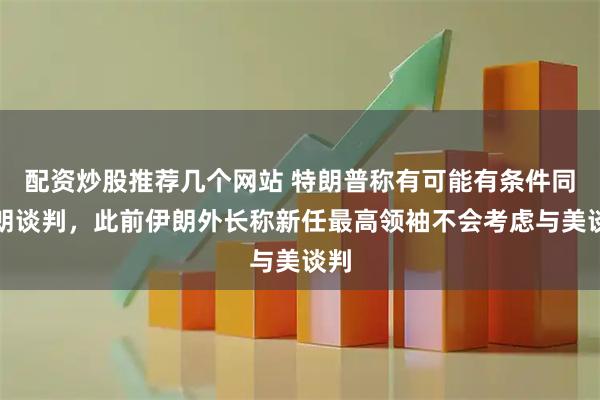 配资炒股推荐几个网站 特朗普称有可能有条件同伊朗谈判，此前伊朗外长称新任最高领袖不会考虑与美谈判