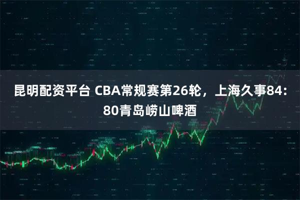 昆明配资平台 CBA常规赛第26轮，上海久事84:80青岛崂山啤酒