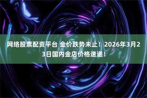 网络股票配资平台 金价跌势未止！2026年3月23日国内金店价格速递！