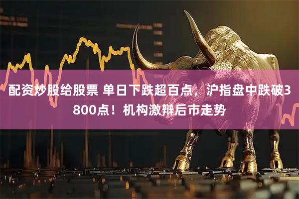 配资炒股给股票 单日下跌超百点，沪指盘中跌破3800点！机构激辩后市走势