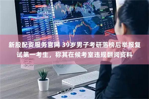 新股配资服务官网 39岁男子考研落榜后举报复试第一考生,称其在候考室违规翻阅资料