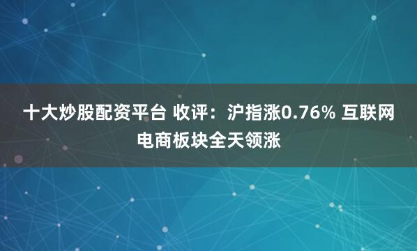 十大炒股配资平台 收评：沪指涨0.76% 互联网电商板块全天领涨