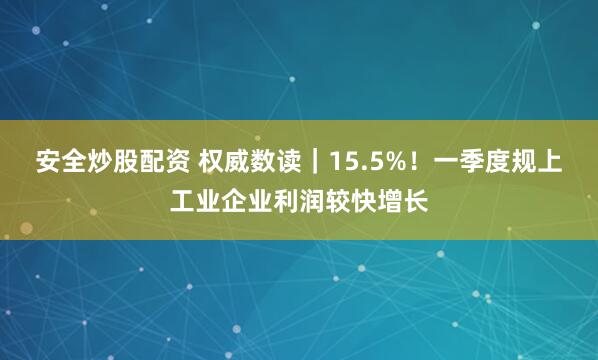 安全炒股配资 权威数读｜15.5%！一季度规上工业企业利润较快增长