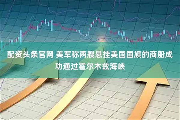 配资头条官网 美军称两艘悬挂美国国旗的商船成功通过霍尔木兹海峡