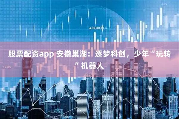 股票配资app 安徽巢湖：逐梦科创，少年“玩转”机器人