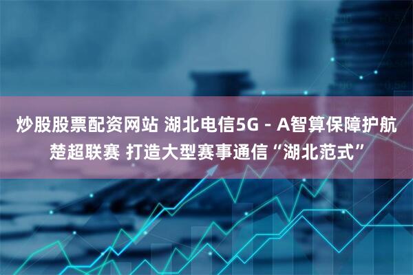 炒股股票配资网站 湖北电信5G－A智算保障护航楚超联赛 打造大型赛事通信“湖北范式”