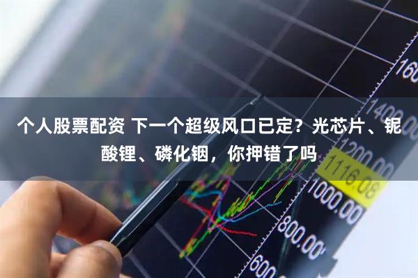 个人股票配资 下一个超级风口已定？光芯片、铌酸锂、磷化铟，你押错了吗
