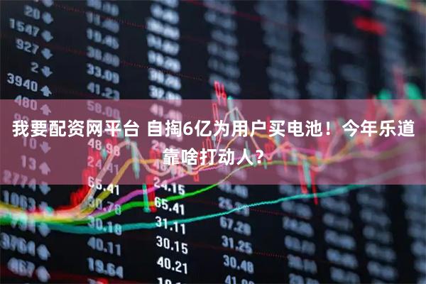 我要配资网平台 自掏6亿为用户买电池！今年乐道靠啥打动人？