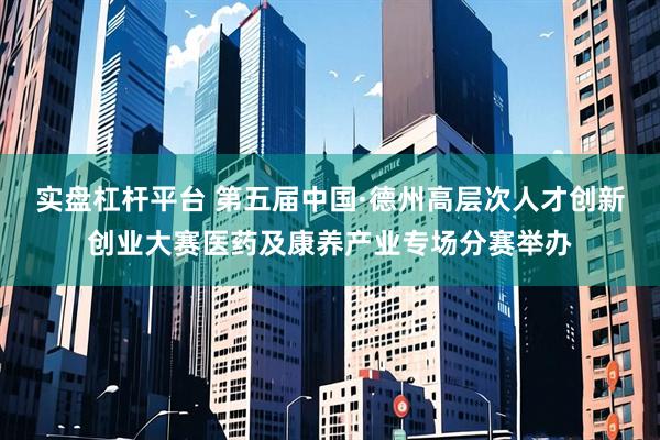 实盘杠杆平台 第五届中国·德州高层次人才创新创业大赛医药及康养产业专场分赛举办