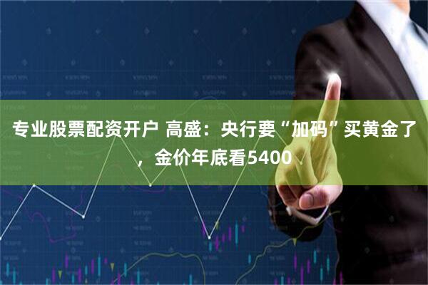 专业股票配资开户 高盛:央行要“加码”买黄金了,金价年底看5400