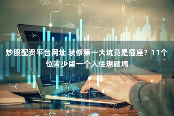 炒股配资平台网址 装修第一大坑竟是插座？11个位置少留一个入住想砸墙