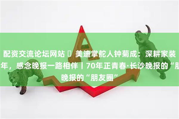 配资交流论坛网站 ​美迪掌舵人钟菊成：深耕家装二十余年，感念晚报一路相伴丨70年正青春·长沙晚报的“朋友圈”