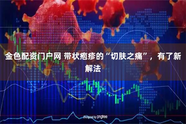 金色配资门户网 带状疱疹的“切肤之痛”,有了新解法
