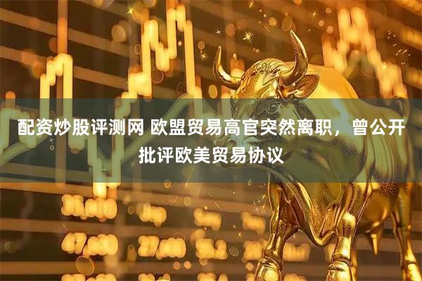 配资炒股评测网 欧盟贸易高官突然离职，曾公开批评欧美贸易协议
