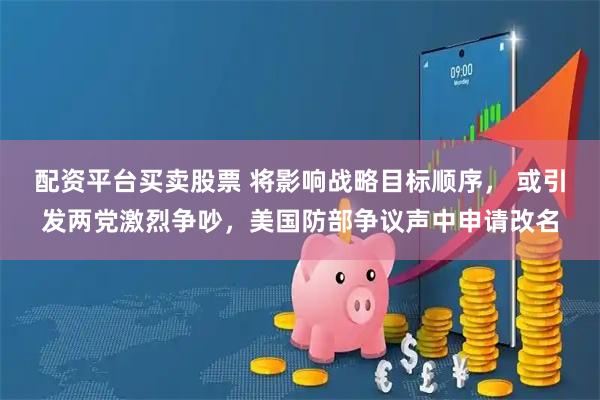 配资平台买卖股票 将影响战略目标顺序， 或引发两党激烈争吵，美国防部争议声中申请改名