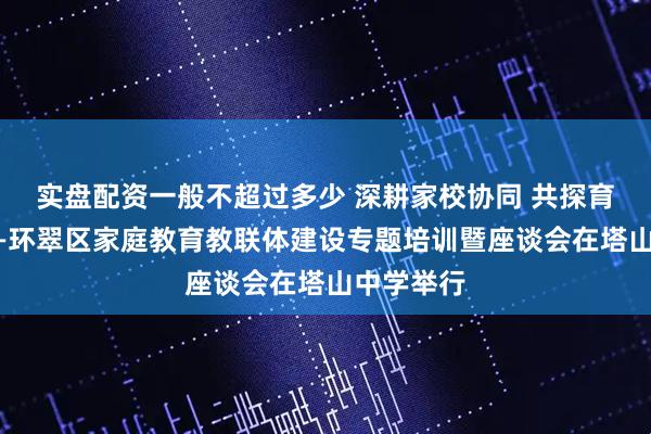实盘配资一般不超过多少 深耕家校协同 共探育人新路——环翠区家庭教育教联体建设专题培训暨座谈会在塔山中学举行