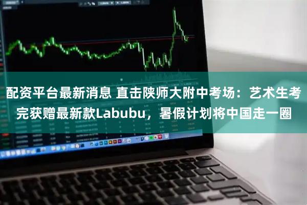 配资平台最新消息 直击陕师大附中考场:艺术生考完获赠最新款Labubu,暑假计划将中国走一圈